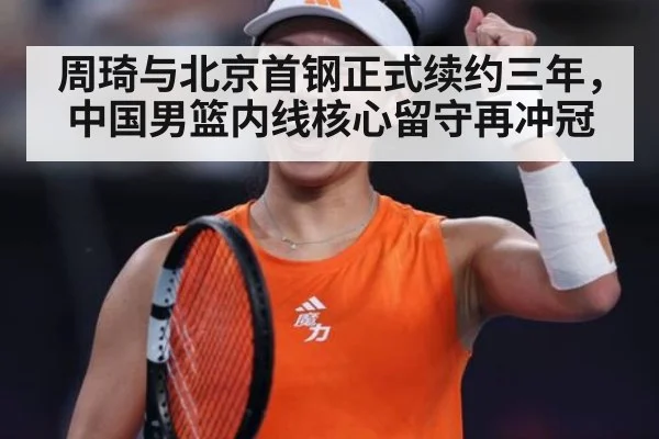 周琦与北京首钢正式续约三年，中国男篮内线核心留守再冲冠