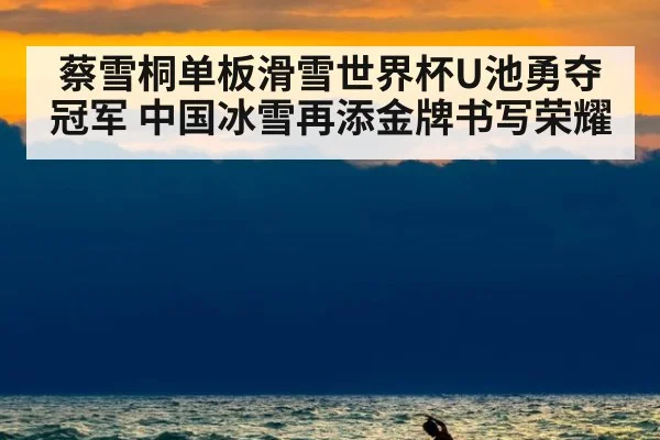 蔡雪桐单板滑雪世界杯U池勇夺冠军 中国冰雪再添金牌书写荣耀