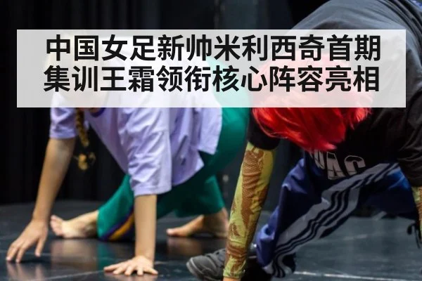 中国女足新帅米利西奇首期集训王霜领衔核心阵容亮相